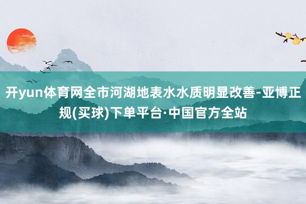 开yun体育网全市河湖地表水水质明显改善-亚博正规(买球)下单平台·中国官方全站