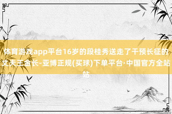 体育游戏app平台16岁的段桂秀送走了干预长征的丈夫王金长-亚博正规(买球)下单平台·中国官方全站