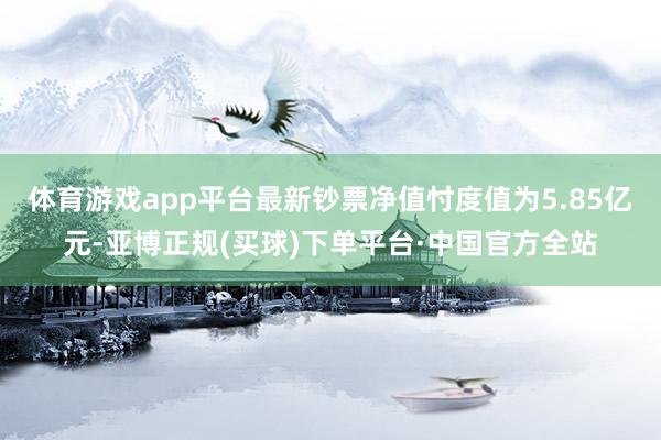 体育游戏app平台最新钞票净值忖度值为5.85亿元-亚博正规(买球)下单平台·中国官方全站