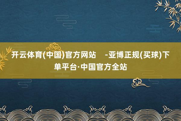 开云体育(中国)官方网站    -亚博正规(买球)下单平台·中国官方全站