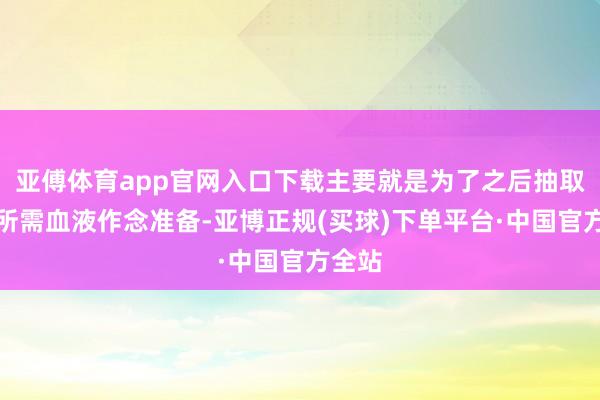 亚傅体育app官网入口下载主要就是为了之后抽取化验所需血液作念准备-亚博正规(买球)下单平台·中国官方全站