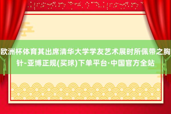 欧洲杯体育其出席清华大学学友艺术展时所佩带之胸针-亚博正规(买球)下单平台·中国官方全站