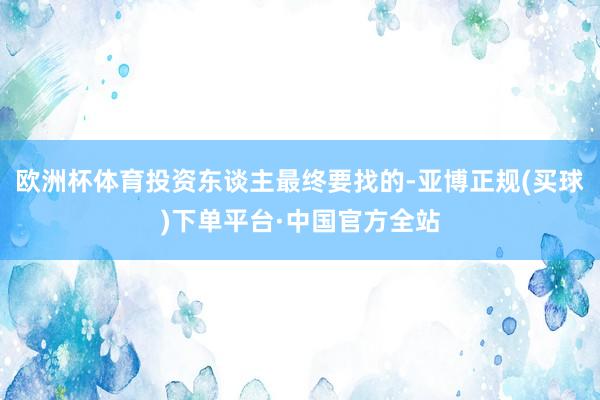 欧洲杯体育投资东谈主最终要找的-亚博正规(买球)下单平台·中国官方全站