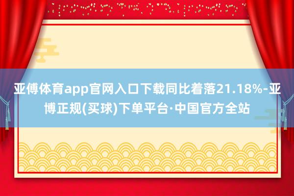 亚傅体育app官网入口下载同比着落21.18%-亚博正规(买球)下单平台·中国官方全站