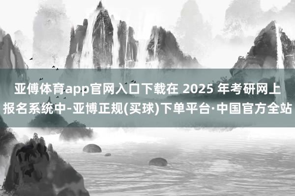 亚傅体育app官网入口下载在 2025 年考研网上报名系统中-亚博正规(买球)下单平台·中国官方全站