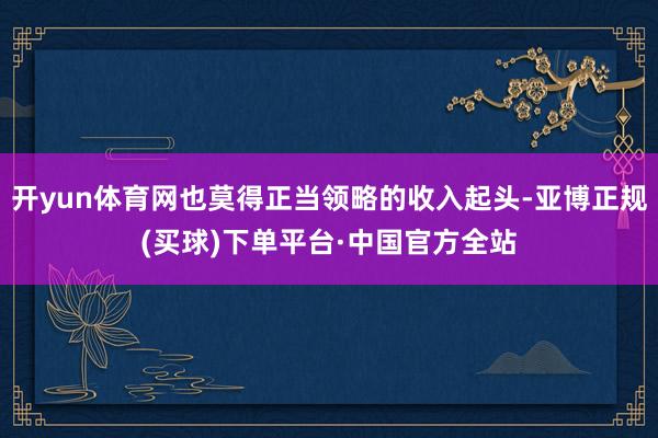 开yun体育网也莫得正当领略的收入起头-亚博正规(买球)下单平台·中国官方全站