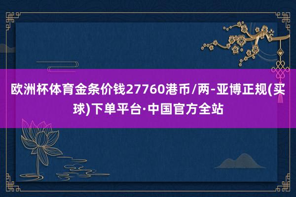 欧洲杯体育金条价钱27760港币/两-亚博正规(买球)下单平台·中国官方全站