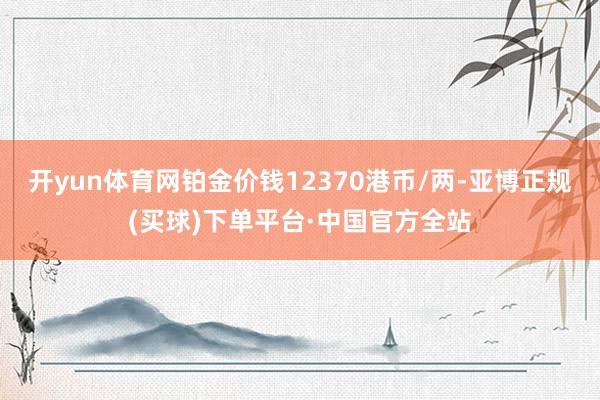 开yun体育网铂金价钱12370港币/两-亚博正规(买球)下单平台·中国官方全站