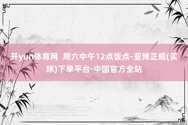 开yun体育网  周六中午12点饭点-亚博正规(买球)下单平台·中国官方全站