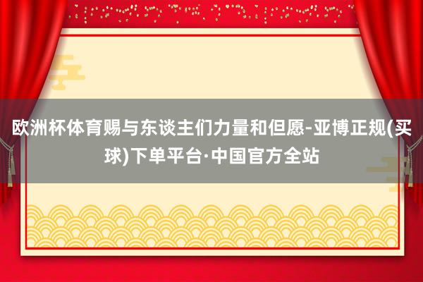 欧洲杯体育赐与东谈主们力量和但愿-亚博正规(买球)下单平台·中国官方全站