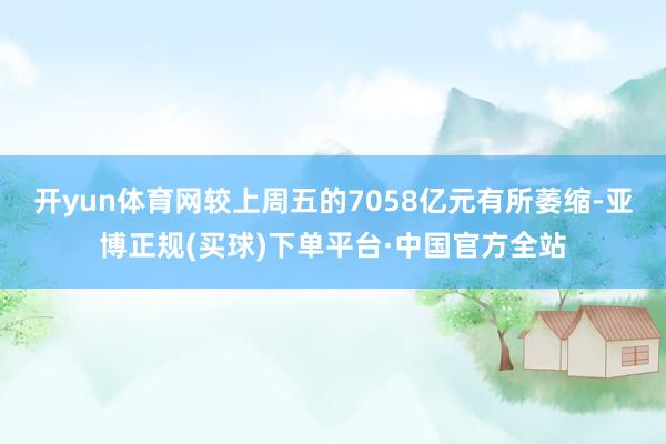 开yun体育网较上周五的7058亿元有所萎缩-亚博正规(买球)下单平台·中国官方全站