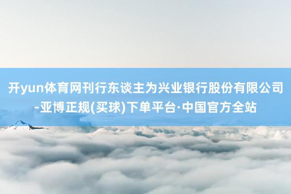 开yun体育网刊行东谈主为兴业银行股份有限公司-亚博正规(买球)下单平台·中国官方全站