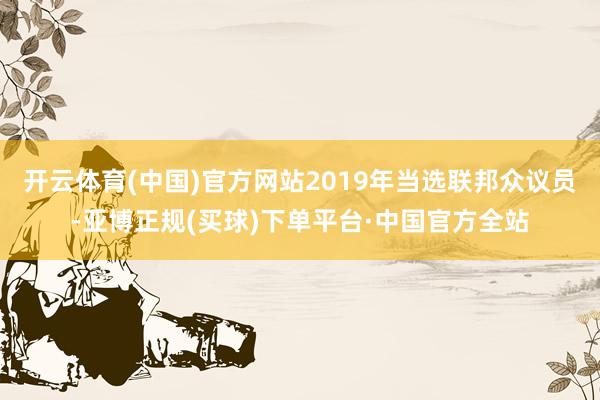 开云体育(中国)官方网站2019年当选联邦众议员-亚博正规(买球)下单平台·中国官方全站