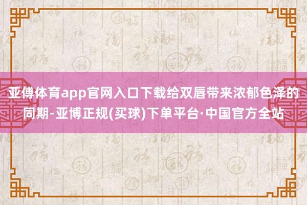 亚傅体育app官网入口下载给双唇带来浓郁色泽的同期-亚博正规(买球)下单平台·中国官方全站