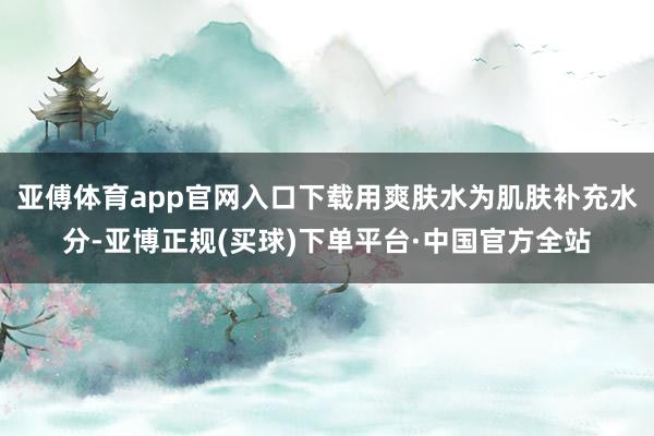 亚傅体育app官网入口下载用爽肤水为肌肤补充水分-亚博正规(买球)下单平台·中国官方全站