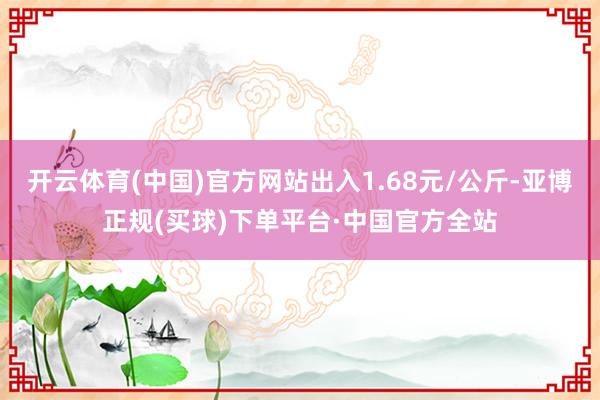 开云体育(中国)官方网站出入1.68元/公斤-亚博正规(买球)下单平台·中国官方全站