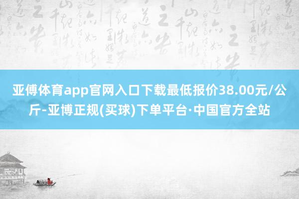 亚傅体育app官网入口下载最低报价38.00元/公斤-亚博正规(买球)下单平台·中国官方全站