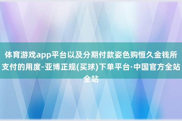 体育游戏app平台以及分期付款姿色购恒久金钱所支付的用度-亚博正规(买球)下单平台·中国官方全站