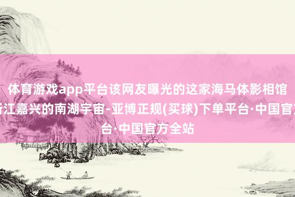 体育游戏app平台该网友曝光的这家海马体影相馆位于浙江嘉兴的南湖宇宙-亚博正规(买球)下单平台·中国官方全站