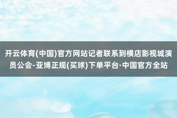 开云体育(中国)官方网站记者联系到横店影视城演员公会-亚博正规(买球)下单平台·中国官方全站