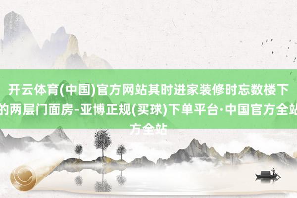 开云体育(中国)官方网站其时进家装修时忘数楼下的两层门面房-亚博正规(买球)下单平台·中国官方全站