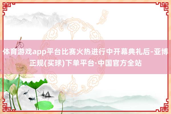 体育游戏app平台比赛火热进行中开幕典礼后-亚博正规(买球)下单平台·中国官方全站