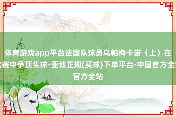 体育游戏app平台法国队球员乌帕梅卡诺（上）在比赛中争顶头球-亚博正规(买球)下单平台·中国官方全站