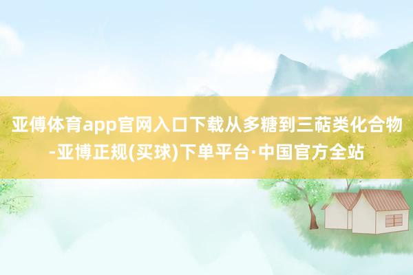 亚傅体育app官网入口下载从多糖到三萜类化合物-亚博正规(买球)下单平台·中国官方全站