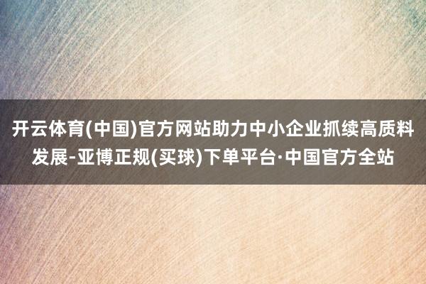 开云体育(中国)官方网站助力中小企业抓续高质料发展-亚博正规(买球)下单平台·中国官方全站