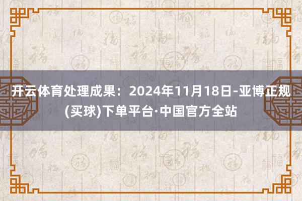 开云体育处理成果：2024年11月18日-亚博正规(买球)下单平台·中国官方全站