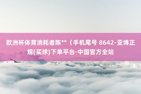 欧洲杯体育消耗者陈**（手机尾号 8642-亚博正规(买球)下单平台·中国官方全站