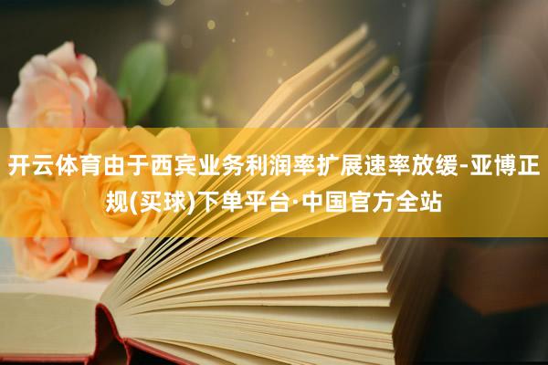 开云体育由于西宾业务利润率扩展速率放缓-亚博正规(买球)下单平台·中国官方全站