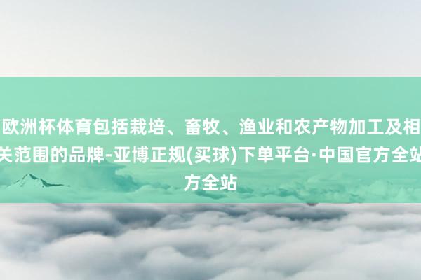 欧洲杯体育包括栽培、畜牧、渔业和农产物加工及相关范围的品牌-亚博正规(买球)下单平台·中国官方全站