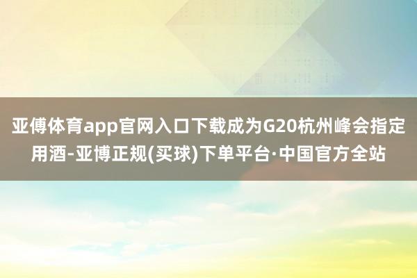 亚傅体育app官网入口下载成为G20杭州峰会指定用酒-亚博正规(买球)下单平台·中国官方全站