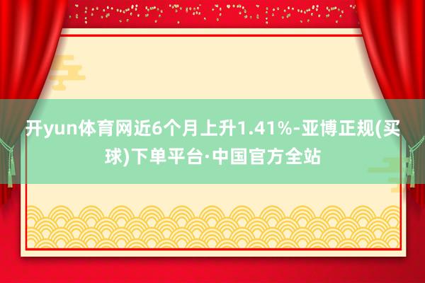 开yun体育网近6个月上升1.41%-亚博正规(买球)下单平台·中国官方全站