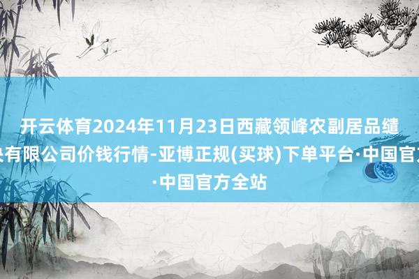 开云体育2024年11月23日西藏领峰农副居品缱绻解决有限公司价钱行情-亚博正规(买球)下单平台·中国官方全站