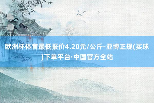 欧洲杯体育最低报价4.20元/公斤-亚博正规(买球)下单平台·中国官方全站