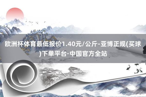 欧洲杯体育最低报价1.40元/公斤-亚博正规(买球)下单平台·中国官方全站