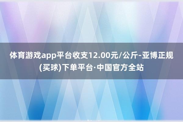 体育游戏app平台收支12.00元/公斤-亚博正规(买球)下单平台·中国官方全站