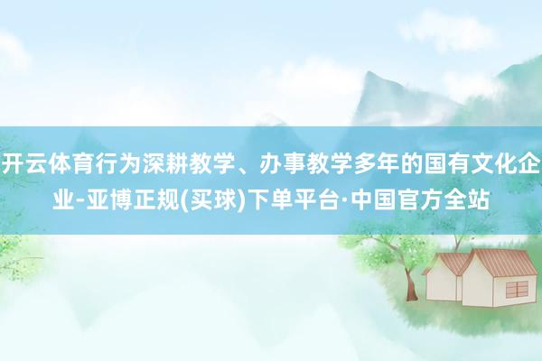 开云体育行为深耕教学、办事教学多年的国有文化企业-亚博正规(买球)下单平台·中国官方全站