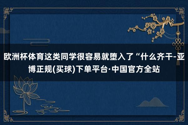 欧洲杯体育这类同学很容易就堕入了“什么齐干-亚博正规(买球)下单平台·中国官方全站