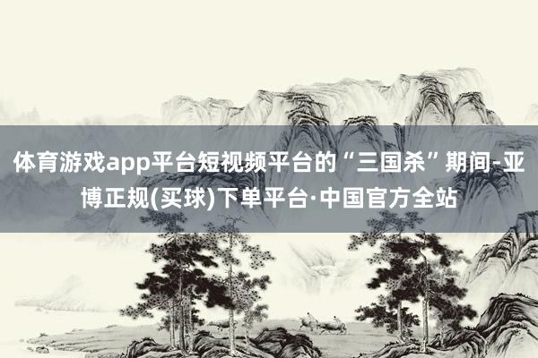 体育游戏app平台短视频平台的“三国杀”期间-亚博正规(买球)下单平台·中国官方全站