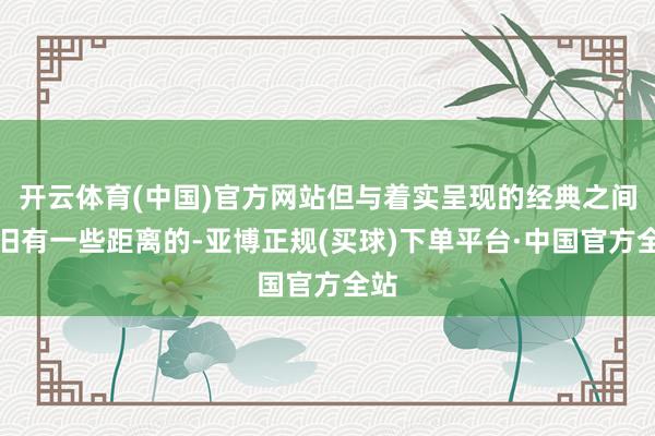 开云体育(中国)官方网站但与着实呈现的经典之间照旧有一些距离的-亚博正规(买球)下单平台·中国官方全站