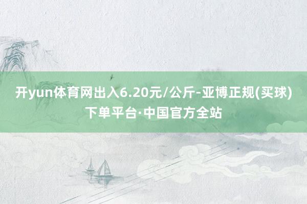 开yun体育网出入6.20元/公斤-亚博正规(买球)下单平台·中国官方全站