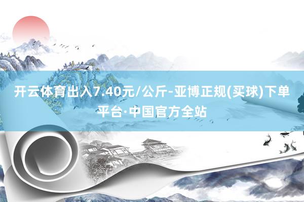 开云体育出入7.40元/公斤-亚博正规(买球)下单平台·中国官方全站