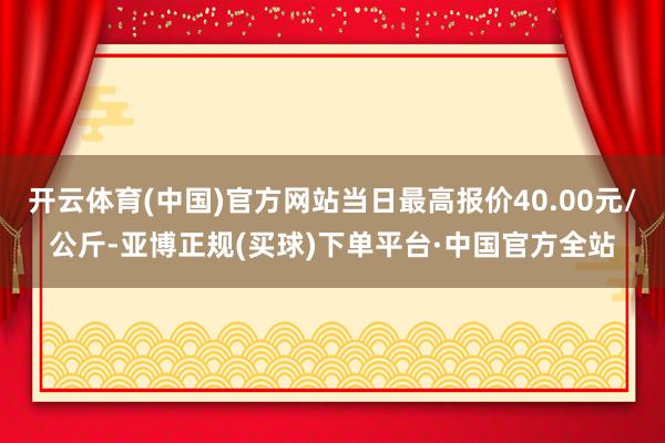 开云体育(中国)官方网站当日最高报价40.00元/公斤-亚博正规(买球)下单平台·中国官方全站