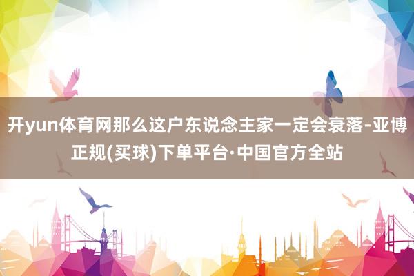 开yun体育网那么这户东说念主家一定会衰落-亚博正规(买球)下单平台·中国官方全站