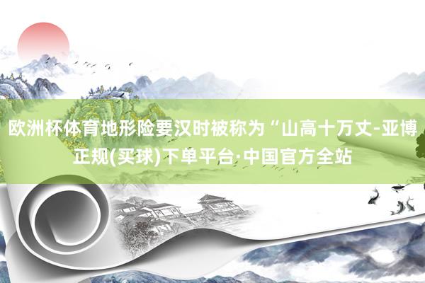 欧洲杯体育地形险要汉时被称为“山高十万丈-亚博正规(买球)下单平台·中国官方全站