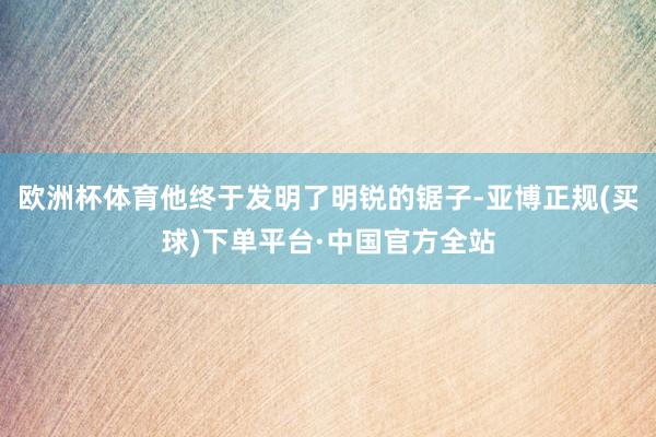 欧洲杯体育他终于发明了明锐的锯子-亚博正规(买球)下单平台·中国官方全站