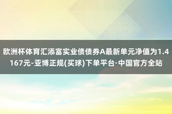 欧洲杯体育汇添富实业债债券A最新单元净值为1.4167元-亚博正规(买球)下单平台·中国官方全站